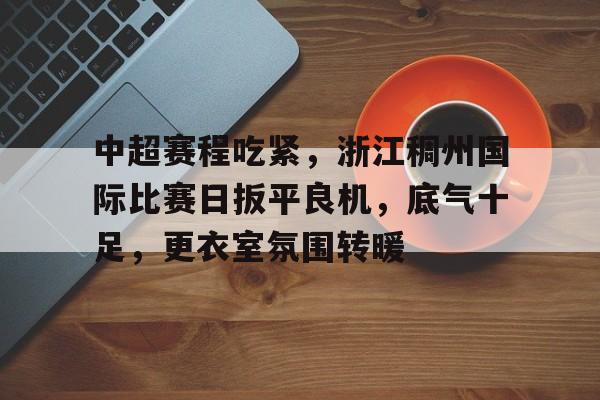 爱游戏手机版-中超赛程吃紧，浙江稠州国际比赛日扳平良机，底气十足，更衣室氛围转暖(金华华越足球俱乐部)